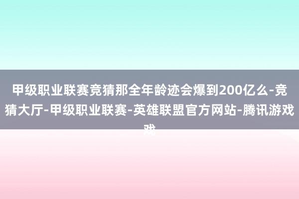 甲级职业联赛竞猜那全年龄迹会爆到200亿么-竞猜大厅-甲级职业联赛-英雄联盟官方网站-腾讯游戏