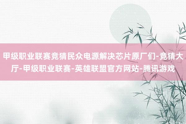 甲级职业联赛竞猜民众电源解决芯片原厂们-竞猜大厅-甲级职业联赛-英雄联盟官方网站-腾讯游戏