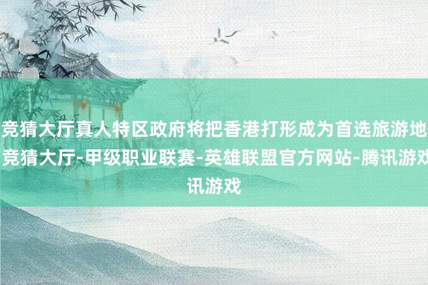 竞猜大厅真人特区政府将把香港打形成为首选旅游地-竞猜大厅-甲级职业联赛-英雄联盟官方网站-腾讯游戏