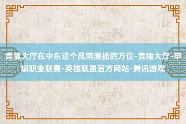 竞猜大厅在中东这个风雨漂摇的方位-竞猜大厅-甲级职业联赛-英雄联盟官方网站-腾讯游戏