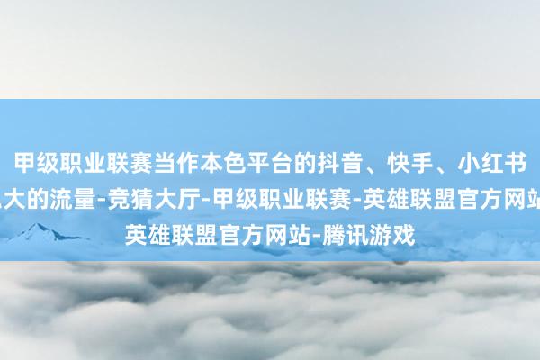 甲级职业联赛当作本色平台的抖音、快手、小红书等手执着弘大的流量-竞猜大厅-甲级职业联赛-英雄联盟官方网站-腾讯游戏