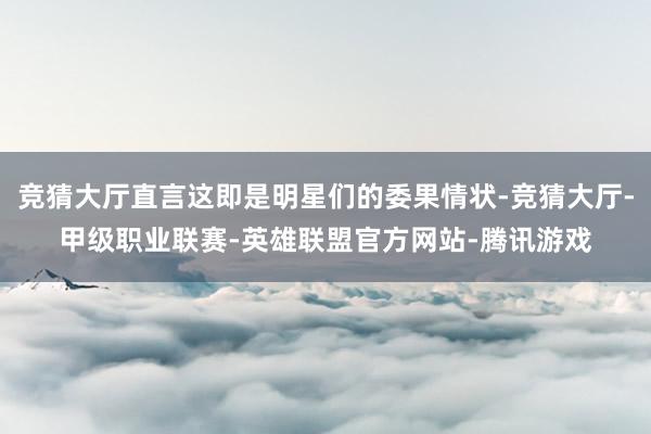 竞猜大厅直言这即是明星们的委果情状-竞猜大厅-甲级职业联赛-英雄联盟官方网站-腾讯游戏