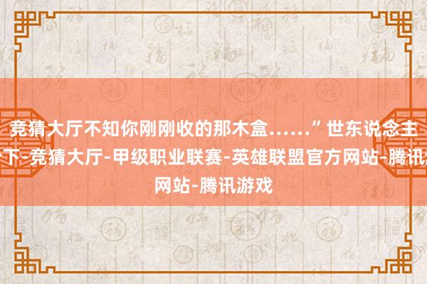 竞猜大厅不知你刚刚收的那木盒……”世东说念主期盼下-竞猜大厅-甲级职业联赛-英雄联盟官方网站-腾讯游戏