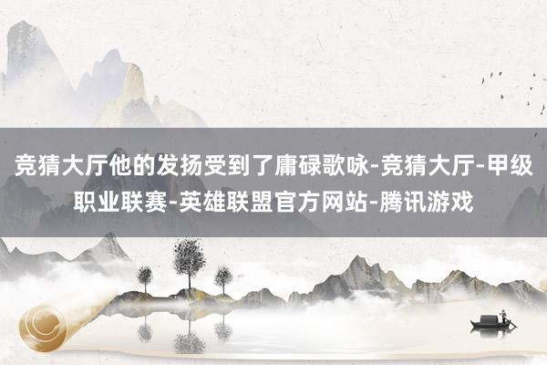 竞猜大厅他的发扬受到了庸碌歌咏-竞猜大厅-甲级职业联赛-英雄联盟官方网站-腾讯游戏