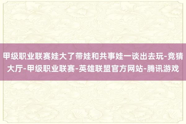 甲级职业联赛娃大了带娃和共事娃一谈出去玩-竞猜大厅-甲级职业联赛-英雄联盟官方网站-腾讯游戏