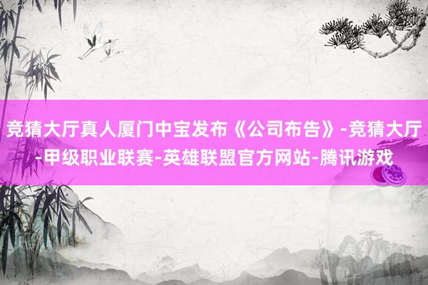 竞猜大厅真人厦门中宝发布《公司布告》-竞猜大厅-甲级职业联赛-英雄联盟官方网站-腾讯游戏