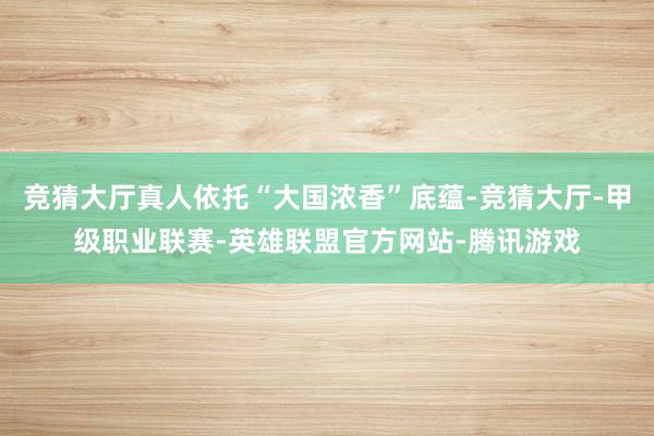 竞猜大厅真人依托“大国浓香”底蕴-竞猜大厅-甲级职业联赛-英雄联盟官方网站-腾讯游戏