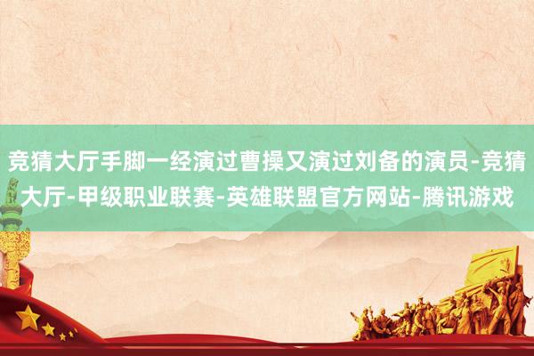 竞猜大厅手脚一经演过曹操又演过刘备的演员-竞猜大厅-甲级职业联赛-英雄联盟官方网站-腾讯游戏