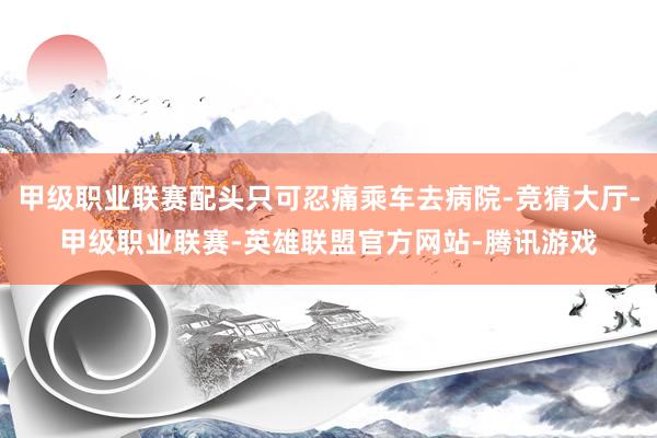 甲级职业联赛配头只可忍痛乘车去病院-竞猜大厅-甲级职业联赛-英雄联盟官方网站-腾讯游戏