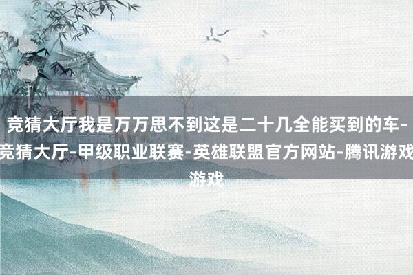 竞猜大厅我是万万思不到这是二十几全能买到的车-竞猜大厅-甲级职业联赛-英雄联盟官方网站-腾讯游戏
