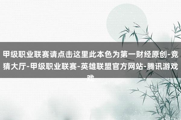 甲级职业联赛请点击这里此本色为第一财经原创-竞猜大厅-甲级职业联赛-英雄联盟官方网站-腾讯游戏
