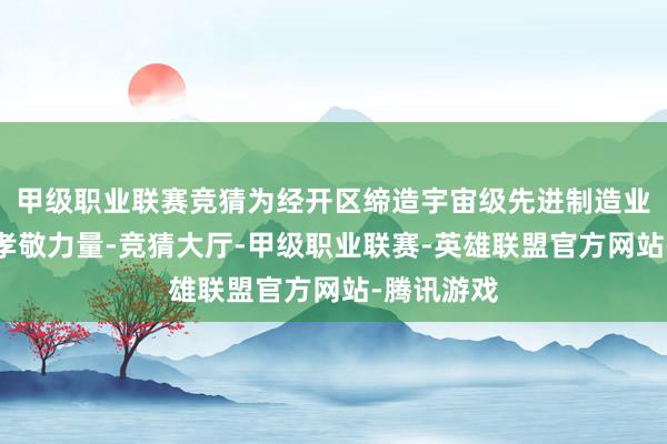 甲级职业联赛竞猜为经开区缔造宇宙级先进制造业产业集群孝敬力量-竞猜大厅-甲级职业联赛-英雄联盟官方网站-腾讯游戏