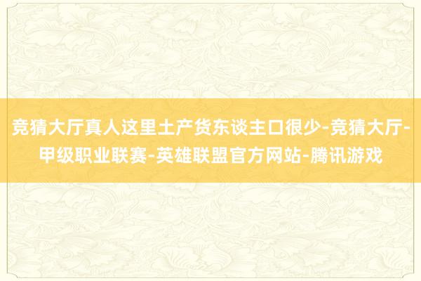 竞猜大厅真人这里土产货东谈主口很少-竞猜大厅-甲级职业联赛-英雄联盟官方网站-腾讯游戏