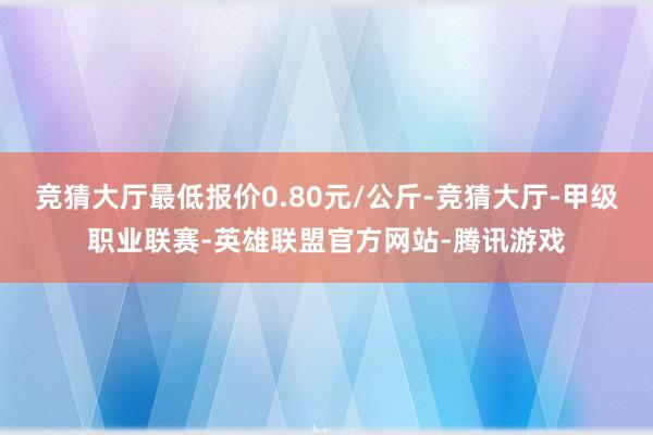 竞猜大厅最低报价0.80元/公斤-竞猜大厅-甲级职业联赛-英雄联盟官方网站-腾讯游戏