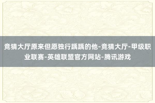 竞猜大厅原来但愿独行踽踽的他-竞猜大厅-甲级职业联赛-英雄联盟官方网站-腾讯游戏