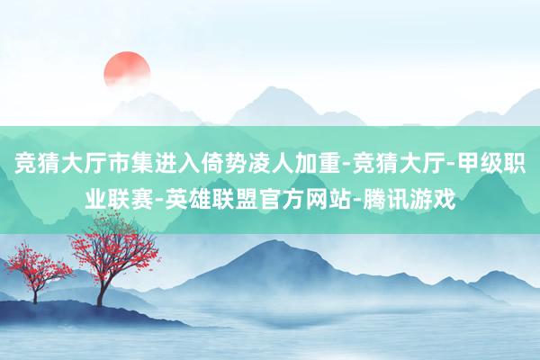 竞猜大厅市集进入倚势凌人加重-竞猜大厅-甲级职业联赛-英雄联盟官方网站-腾讯游戏
