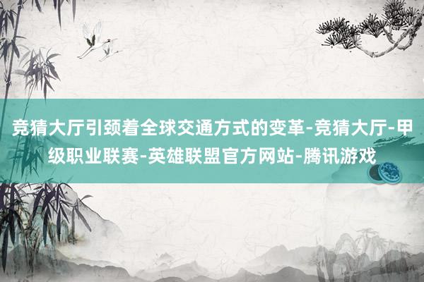 竞猜大厅引颈着全球交通方式的变革-竞猜大厅-甲级职业联赛-英雄联盟官方网站-腾讯游戏