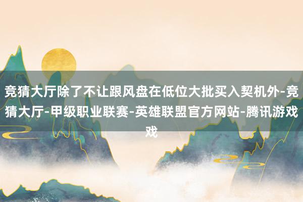 竞猜大厅除了不让跟风盘在低位大批买入契机外-竞猜大厅-甲级职业联赛-英雄联盟官方网站-腾讯游戏