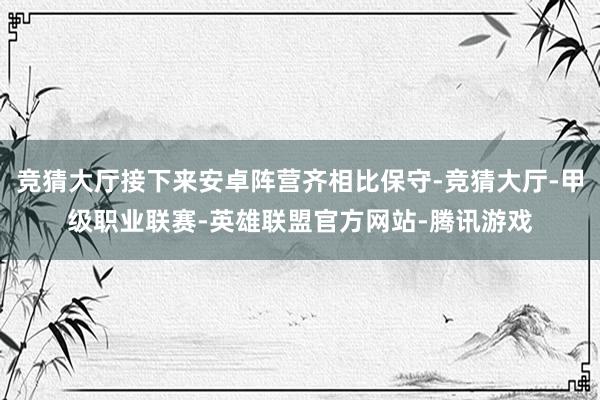 竞猜大厅接下来安卓阵营齐相比保守-竞猜大厅-甲级职业联赛-英雄联盟官方网站-腾讯游戏