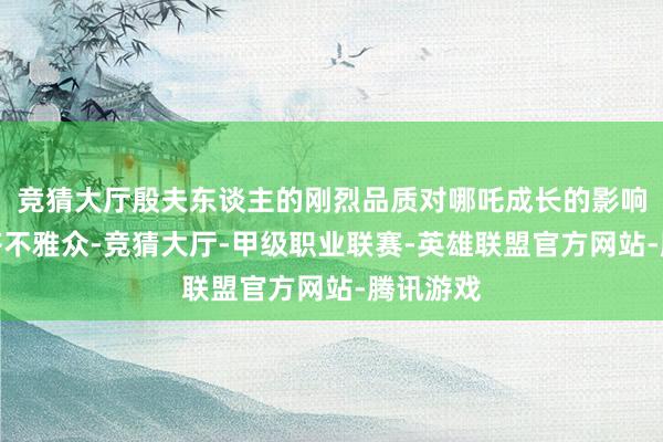 竞猜大厅殷夫东谈主的刚烈品质对哪吒成长的影响打动大齐不雅众-竞猜大厅-甲级职业联赛-英雄联盟官方网站-腾讯游戏
