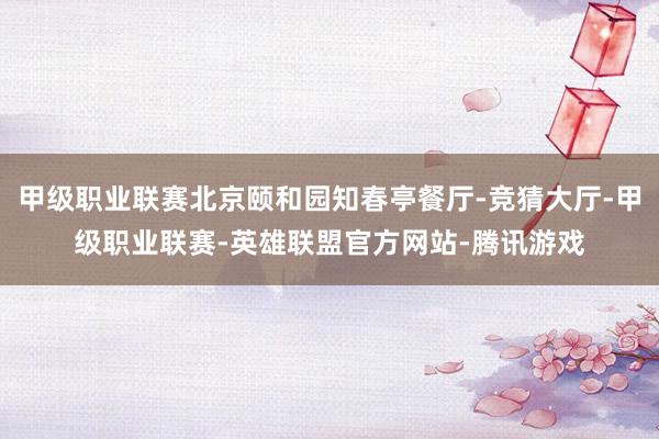 甲级职业联赛北京颐和园知春亭餐厅-竞猜大厅-甲级职业联赛-英雄联盟官方网站-腾讯游戏
