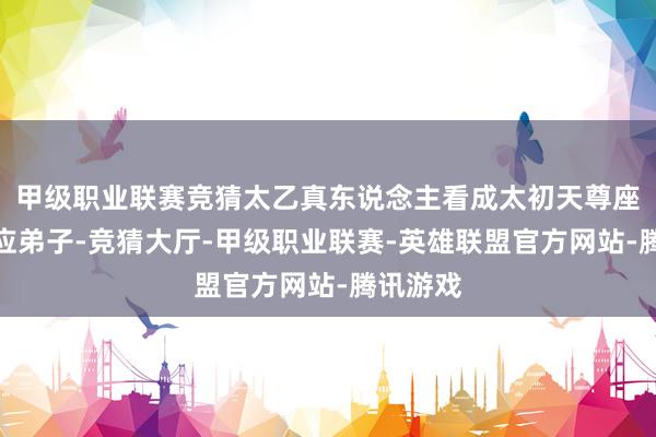 甲级职业联赛竞猜太乙真东说念主看成太初天尊座下的答应弟子-竞猜大厅-甲级职业联赛-英雄联盟官方网站-腾讯游戏