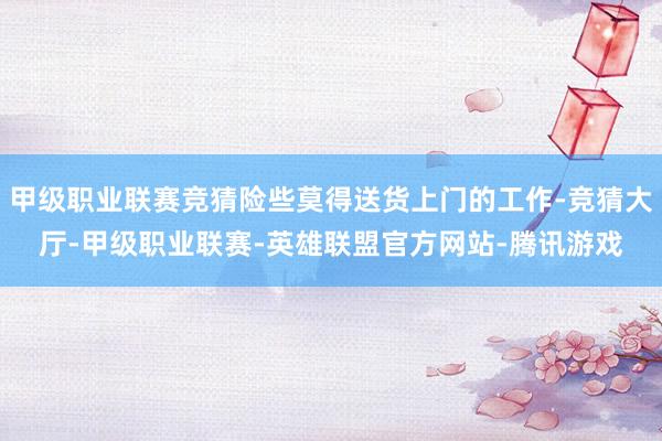 甲级职业联赛竞猜险些莫得送货上门的工作-竞猜大厅-甲级职业联赛-英雄联盟官方网站-腾讯游戏