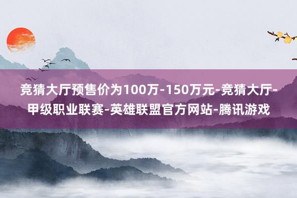 竞猜大厅预售价为100万-150万元-竞猜大厅-甲级职业联赛-英雄联盟官方网站-腾讯游戏