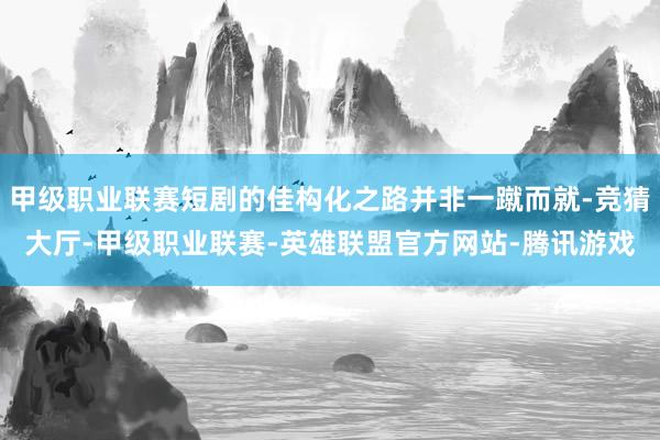 甲级职业联赛短剧的佳构化之路并非一蹴而就-竞猜大厅-甲级职业联赛-英雄联盟官方网站-腾讯游戏