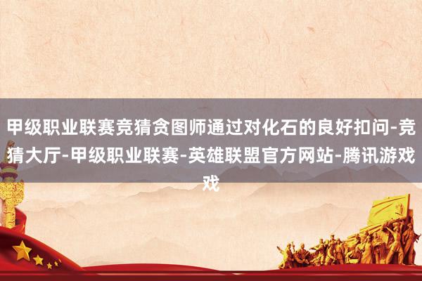 甲级职业联赛竞猜贪图师通过对化石的良好扣问-竞猜大厅-甲级职业联赛-英雄联盟官方网站-腾讯游戏