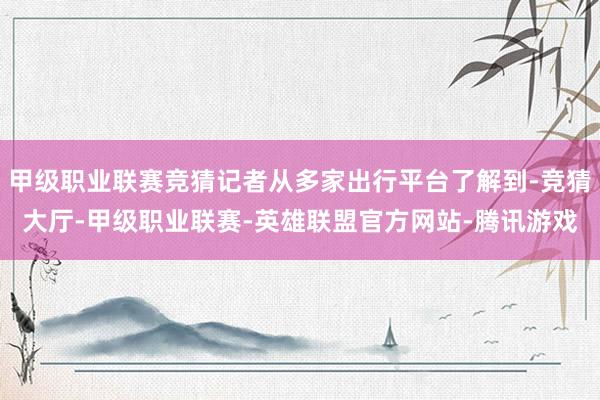 甲级职业联赛竞猜记者从多家出行平台了解到-竞猜大厅-甲级职业联赛-英雄联盟官方网站-腾讯游戏