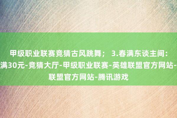 甲级职业联赛竞猜古风跳舞； 3.春满东谈主间：街区花消满30元-竞猜大厅-甲级职业联赛-英雄联盟官方网站-腾讯游戏