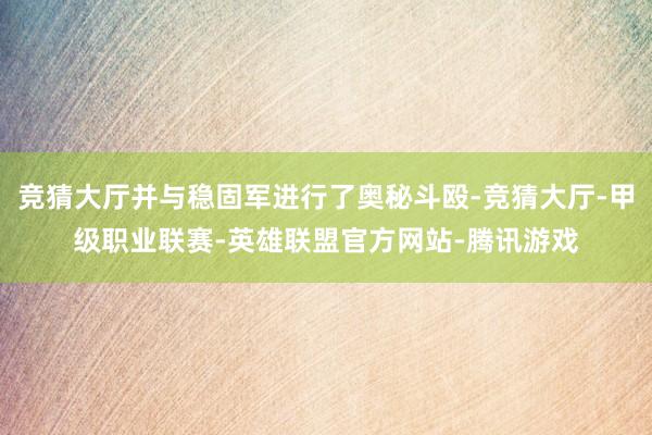 竞猜大厅并与稳固军进行了奥秘斗殴-竞猜大厅-甲级职业联赛-英雄联盟官方网站-腾讯游戏