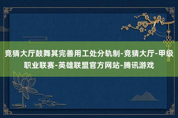 竞猜大厅鼓舞其完善用工处分轨制-竞猜大厅-甲级职业联赛-英雄联盟官方网站-腾讯游戏