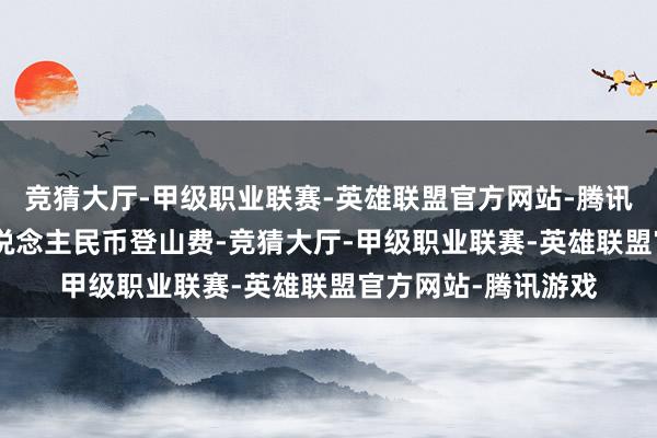 竞猜大厅-甲级职业联赛-英雄联盟官方网站-腾讯游戏约合194元东说念主民币登山费-竞猜大厅-甲级职业联赛-英雄联盟官方网站-腾讯游戏