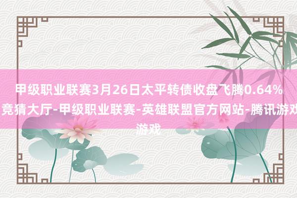 甲级职业联赛3月26日太平转债收盘飞腾0.64%-竞猜大厅-甲级职业联赛-英雄联盟官方网站-腾讯游戏