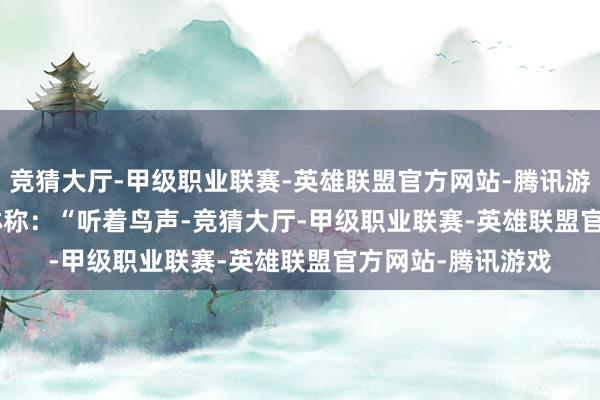 竞猜大厅-甲级职业联赛-英雄联盟官方网站-腾讯游戏   　　山西旅客张琳称：“听着鸟声-竞猜大厅-甲级职业联赛-英雄联盟官方网站-腾讯游戏
