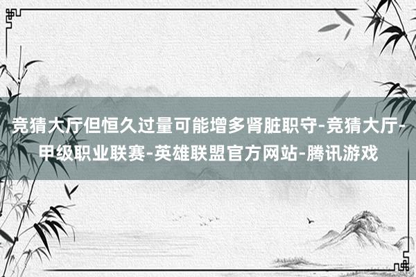 竞猜大厅但恒久过量可能增多肾脏职守-竞猜大厅-甲级职业联赛-英雄联盟官方网站-腾讯游戏