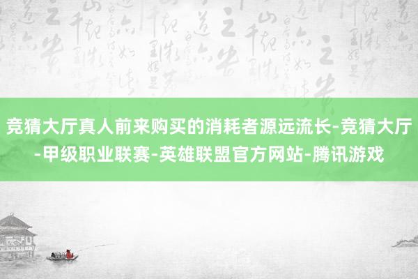竞猜大厅真人前来购买的消耗者源远流长-竞猜大厅-甲级职业联赛-英雄联盟官方网站-腾讯游戏