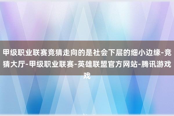 甲级职业联赛竞猜走向的是社会下层的细小边缘-竞猜大厅-甲级职业联赛-英雄联盟官方网站-腾讯游戏