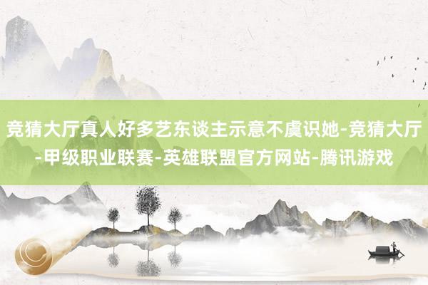 竞猜大厅真人好多艺东谈主示意不虞识她-竞猜大厅-甲级职业联赛-英雄联盟官方网站-腾讯游戏