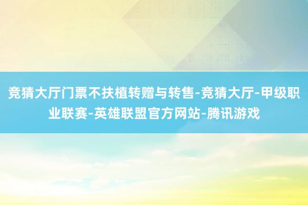 竞猜大厅门票不扶植转赠与转售-竞猜大厅-甲级职业联赛-英雄联盟官方网站-腾讯游戏