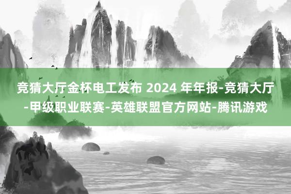 竞猜大厅金杯电工发布 2024 年年报-竞猜大厅-甲级职业联赛-英雄联盟官方网站-腾讯游戏