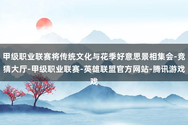 甲级职业联赛将传统文化与花季好意思景相集会-竞猜大厅-甲级职业联赛-英雄联盟官方网站-腾讯游戏