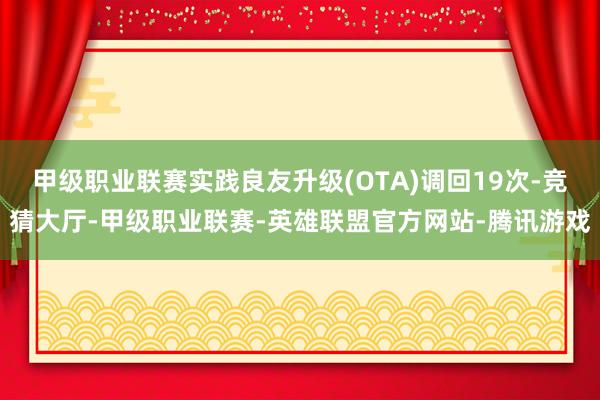 甲级职业联赛实践良友升级(OTA)调回19次-竞猜大厅-甲级职业联赛-英雄联盟官方网站-腾讯游戏