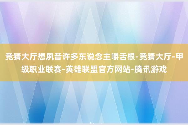 竞猜大厅想夙昔许多东说念主嚼舌根-竞猜大厅-甲级职业联赛-英雄联盟官方网站-腾讯游戏