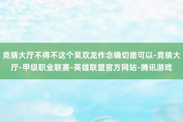 竞猜大厅不得不这个吴双龙作念确切凿可以-竞猜大厅-甲级职业联赛-英雄联盟官方网站-腾讯游戏
