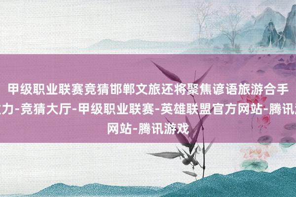 甲级职业联赛竞猜邯郸文旅还将聚焦谚语旅游合手续发力-竞猜大厅-甲级职业联赛-英雄联盟官方网站-腾讯游戏
