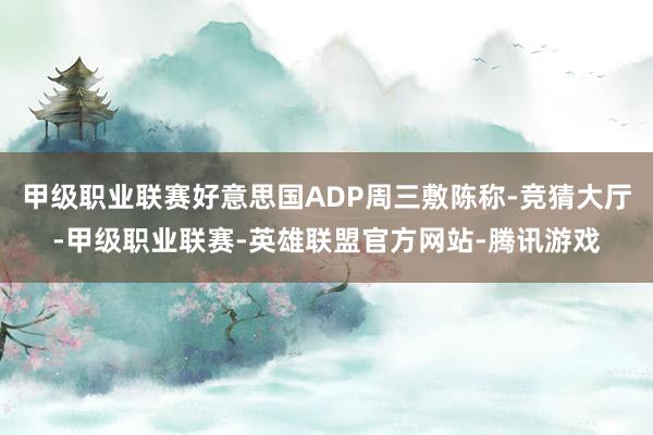 甲级职业联赛好意思国ADP周三敷陈称-竞猜大厅-甲级职业联赛-英雄联盟官方网站-腾讯游戏