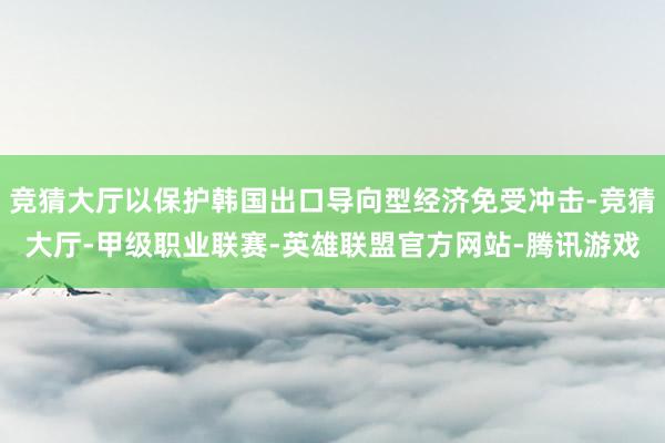 竞猜大厅以保护韩国出口导向型经济免受冲击-竞猜大厅-甲级职业联赛-英雄联盟官方网站-腾讯游戏